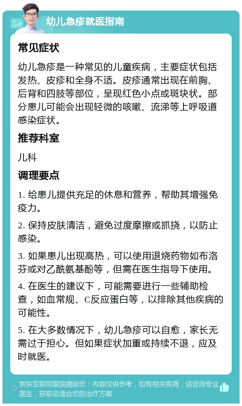 幼儿急疹就医指南 常见症状 幼儿急疹是一种常见的儿童疾病，主要症状包括发热、皮疹和全身不适。皮疹通常出现在前胸、后背和四肢等部位，呈现红色小点或斑块状。部分患儿可能会出现轻微的咳嗽、流涕等上呼吸道感染症状。 推荐科室 儿科 调理要点 1. 给患儿提供充足的休息和营养，帮助其增强免疫力。 2. 保持皮肤清洁，避免过度摩擦或抓挠，以防止感染。 3. 如果患儿出现高热，可以使用退烧药物如布洛芬或对乙酰氨基酚等，但需在医生指导下使用。 4. 在医生的建议下，可能需要进行一些辅助检查，如血常规、C反应蛋白等，以排除其他疾病的可能性。 5. 在大多数情况下，幼儿急疹可以自愈，家长无需过于担心。但如果症状加重或持续不退，应及时就医。