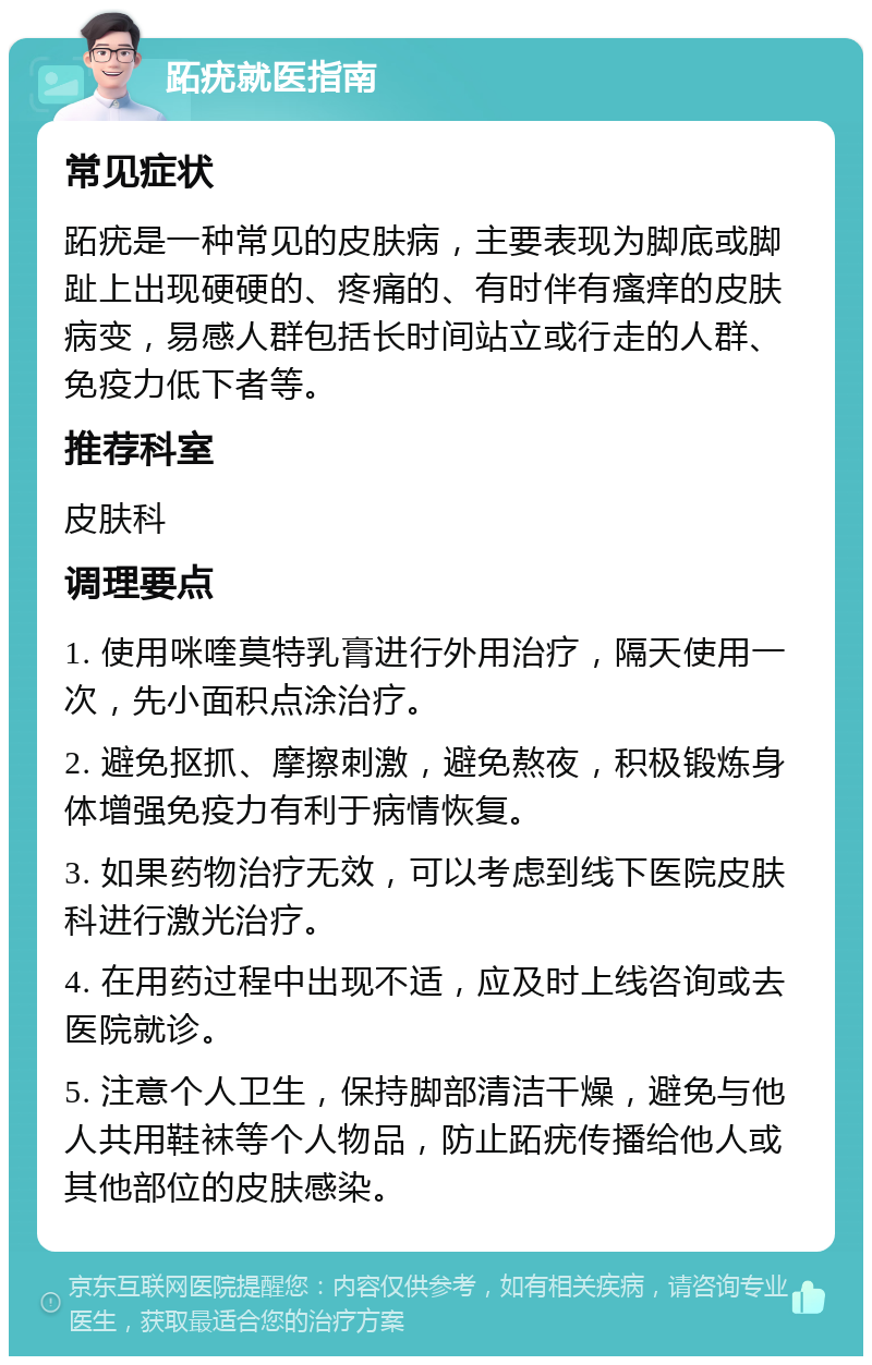 跖疣就医指南 常见症状 跖疣是一种常见的皮肤病，主要表现为脚底或脚趾上出现硬硬的、疼痛的、有时伴有瘙痒的皮肤病变，易感人群包括长时间站立或行走的人群、免疫力低下者等。 推荐科室 皮肤科 调理要点 1. 使用咪喹莫特乳膏进行外用治疗，隔天使用一次，先小面积点涂治疗。 2. 避免抠抓、摩擦刺激，避免熬夜，积极锻炼身体增强免疫力有利于病情恢复。 3. 如果药物治疗无效，可以考虑到线下医院皮肤科进行激光治疗。 4. 在用药过程中出现不适，应及时上线咨询或去医院就诊。 5. 注意个人卫生，保持脚部清洁干燥，避免与他人共用鞋袜等个人物品，防止跖疣传播给他人或其他部位的皮肤感染。