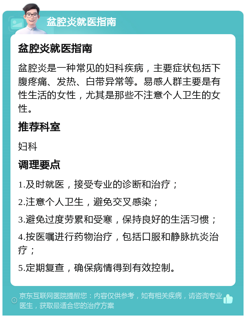 盆腔炎就医指南 盆腔炎就医指南 盆腔炎是一种常见的妇科疾病，主要症状包括下腹疼痛、发热、白带异常等。易感人群主要是有性生活的女性，尤其是那些不注意个人卫生的女性。 推荐科室 妇科 调理要点 1.及时就医，接受专业的诊断和治疗； 2.注意个人卫生，避免交叉感染； 3.避免过度劳累和受寒，保持良好的生活习惯； 4.按医嘱进行药物治疗，包括口服和静脉抗炎治疗； 5.定期复查，确保病情得到有效控制。