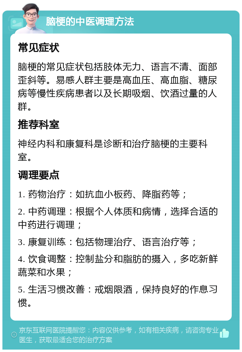 脑梗的中医调理方法 常见症状 脑梗的常见症状包括肢体无力、语言不清、面部歪斜等。易感人群主要是高血压、高血脂、糖尿病等慢性疾病患者以及长期吸烟、饮酒过量的人群。 推荐科室 神经内科和康复科是诊断和治疗脑梗的主要科室。 调理要点 1. 药物治疗：如抗血小板药、降脂药等； 2. 中药调理：根据个人体质和病情，选择合适的中药进行调理； 3. 康复训练：包括物理治疗、语言治疗等； 4. 饮食调整：控制盐分和脂肪的摄入，多吃新鲜蔬菜和水果； 5. 生活习惯改善：戒烟限酒，保持良好的作息习惯。