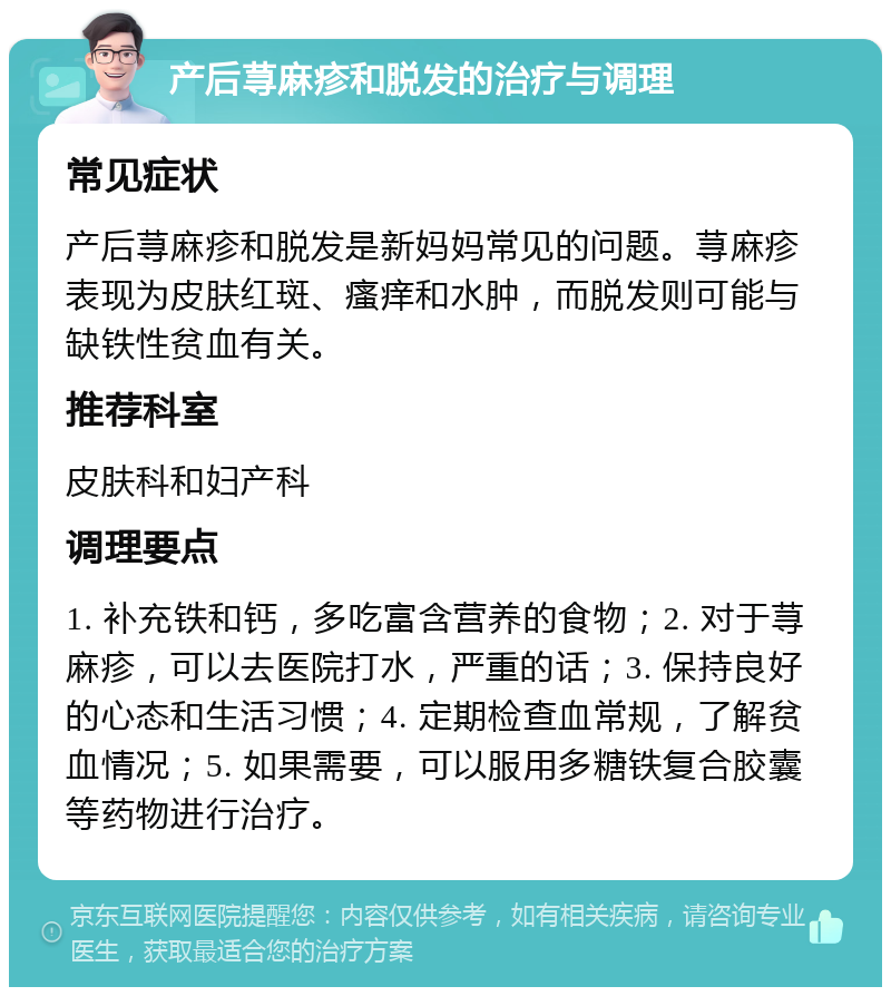 产后荨麻疹和脱发的治疗与调理 常见症状 产后荨麻疹和脱发是新妈妈常见的问题。荨麻疹表现为皮肤红斑、瘙痒和水肿，而脱发则可能与缺铁性贫血有关。 推荐科室 皮肤科和妇产科 调理要点 1. 补充铁和钙，多吃富含营养的食物；2. 对于荨麻疹，可以去医院打水，严重的话；3. 保持良好的心态和生活习惯；4. 定期检查血常规，了解贫血情况；5. 如果需要，可以服用多糖铁复合胶囊等药物进行治疗。