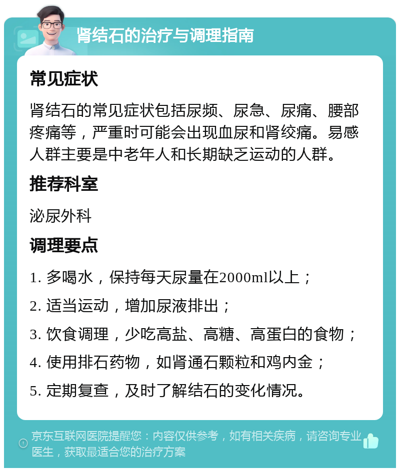 肾结石的治疗与调理指南 常见症状 肾结石的常见症状包括尿频、尿急、尿痛、腰部疼痛等，严重时可能会出现血尿和肾绞痛。易感人群主要是中老年人和长期缺乏运动的人群。 推荐科室 泌尿外科 调理要点 1. 多喝水，保持每天尿量在2000ml以上； 2. 适当运动，增加尿液排出； 3. 饮食调理，少吃高盐、高糖、高蛋白的食物； 4. 使用排石药物，如肾通石颗粒和鸡内金； 5. 定期复查，及时了解结石的变化情况。