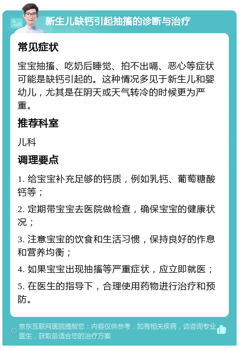 新生儿缺钙引起抽搐的诊断与治疗 常见症状 宝宝抽搐、吃奶后睡觉、拍不出嗝、恶心等症状可能是缺钙引起的。这种情况多见于新生儿和婴幼儿，尤其是在阴天或天气转冷的时候更为严重。 推荐科室 儿科 调理要点 1. 给宝宝补充足够的钙质，例如乳钙、葡萄糖酸钙等； 2. 定期带宝宝去医院做检查，确保宝宝的健康状况； 3. 注意宝宝的饮食和生活习惯，保持良好的作息和营养均衡； 4. 如果宝宝出现抽搐等严重症状，应立即就医； 5. 在医生的指导下，合理使用药物进行治疗和预防。