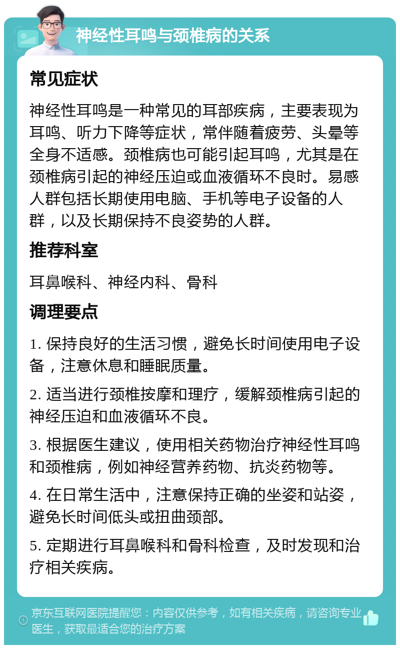 神经性耳鸣与颈椎病的关系 常见症状 神经性耳鸣是一种常见的耳部疾病，主要表现为耳鸣、听力下降等症状，常伴随着疲劳、头晕等全身不适感。颈椎病也可能引起耳鸣，尤其是在颈椎病引起的神经压迫或血液循环不良时。易感人群包括长期使用电脑、手机等电子设备的人群，以及长期保持不良姿势的人群。 推荐科室 耳鼻喉科、神经内科、骨科 调理要点 1. 保持良好的生活习惯，避免长时间使用电子设备，注意休息和睡眠质量。 2. 适当进行颈椎按摩和理疗，缓解颈椎病引起的神经压迫和血液循环不良。 3. 根据医生建议，使用相关药物治疗神经性耳鸣和颈椎病，例如神经营养药物、抗炎药物等。 4. 在日常生活中，注意保持正确的坐姿和站姿，避免长时间低头或扭曲颈部。 5. 定期进行耳鼻喉科和骨科检查，及时发现和治疗相关疾病。