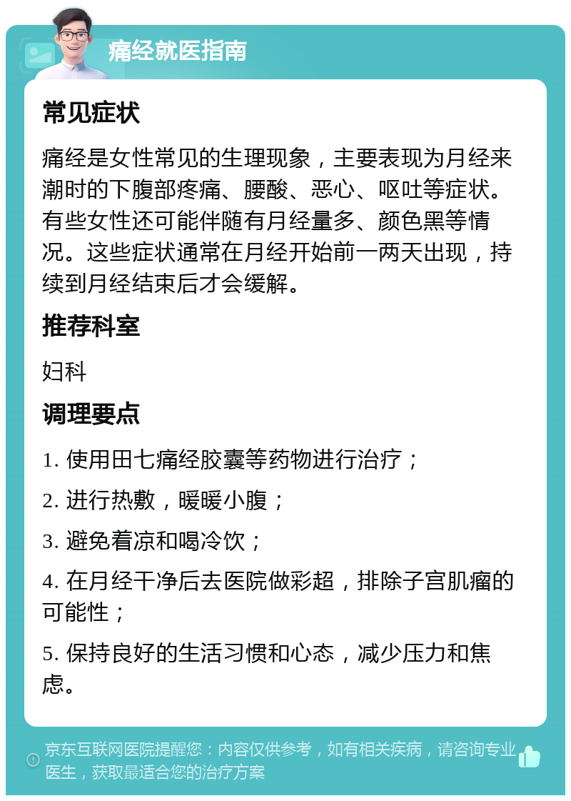 痛经就医指南 常见症状 痛经是女性常见的生理现象，主要表现为月经来潮时的下腹部疼痛、腰酸、恶心、呕吐等症状。有些女性还可能伴随有月经量多、颜色黑等情况。这些症状通常在月经开始前一两天出现，持续到月经结束后才会缓解。 推荐科室 妇科 调理要点 1. 使用田七痛经胶囊等药物进行治疗； 2. 进行热敷，暖暖小腹； 3. 避免着凉和喝冷饮； 4. 在月经干净后去医院做彩超，排除子宫肌瘤的可能性； 5. 保持良好的生活习惯和心态，减少压力和焦虑。