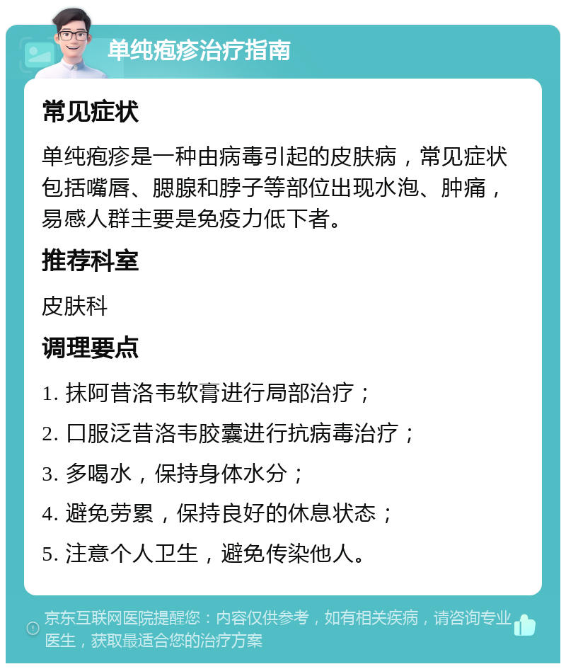 单纯疱疹治疗指南 常见症状 单纯疱疹是一种由病毒引起的皮肤病，常见症状包括嘴唇、腮腺和脖子等部位出现水泡、肿痛，易感人群主要是免疫力低下者。 推荐科室 皮肤科 调理要点 1. 抹阿昔洛韦软膏进行局部治疗； 2. 口服泛昔洛韦胶囊进行抗病毒治疗； 3. 多喝水，保持身体水分； 4. 避免劳累，保持良好的休息状态； 5. 注意个人卫生，避免传染他人。