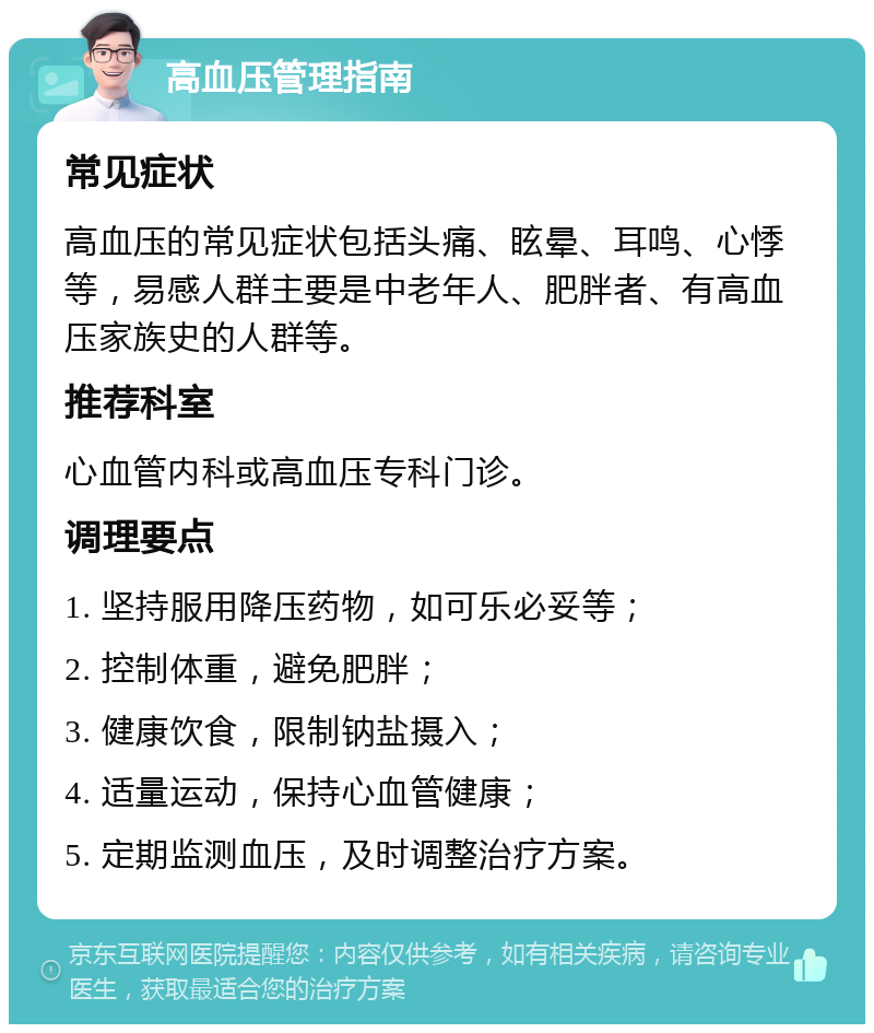 高血压管理指南 常见症状 高血压的常见症状包括头痛、眩晕、耳鸣、心悸等，易感人群主要是中老年人、肥胖者、有高血压家族史的人群等。 推荐科室 心血管内科或高血压专科门诊。 调理要点 1. 坚持服用降压药物，如可乐必妥等； 2. 控制体重，避免肥胖； 3. 健康饮食，限制钠盐摄入； 4. 适量运动，保持心血管健康； 5. 定期监测血压，及时调整治疗方案。