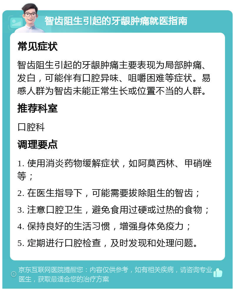 智齿阻生引起的牙龈肿痛就医指南 常见症状 智齿阻生引起的牙龈肿痛主要表现为局部肿痛、发白，可能伴有口腔异味、咀嚼困难等症状。易感人群为智齿未能正常生长或位置不当的人群。 推荐科室 口腔科 调理要点 1. 使用消炎药物缓解症状，如阿莫西林、甲硝唑等； 2. 在医生指导下，可能需要拔除阻生的智齿； 3. 注意口腔卫生，避免食用过硬或过热的食物； 4. 保持良好的生活习惯，增强身体免疫力； 5. 定期进行口腔检查，及时发现和处理问题。