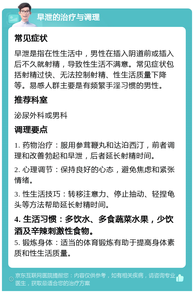 早泄的治疗与调理 常见症状 早泄是指在性生活中，男性在插入阴道前或插入后不久就射精，导致性生活不满意。常见症状包括射精过快、无法控制射精、性生活质量下降等。易感人群主要是有频繁手淫习惯的男性。 推荐科室 泌尿外科或男科 调理要点 1. 药物治疗：服用参茸鞭丸和达泊西汀，前者调理和改善勃起和早泄，后者延长射精时间。 2. 心理调节：保持良好的心态，避免焦虑和紧张情绪。 3. 性生活技巧：转移注意力、停止抽动、轻捏龟头等方法帮助延长射精时间。 4. 生活习惯：多饮水、多食蔬菜水果，少饮酒及辛辣刺激性食物。 5. 锻炼身体：适当的体育锻炼有助于提高身体素质和性生活质量。