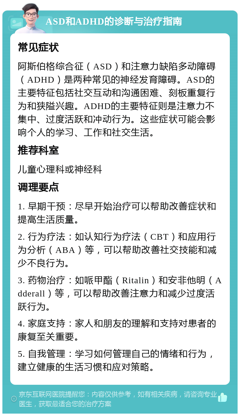 ASD和ADHD的诊断与治疗指南 常见症状 阿斯伯格综合征（ASD）和注意力缺陷多动障碍（ADHD）是两种常见的神经发育障碍。ASD的主要特征包括社交互动和沟通困难、刻板重复行为和狭隘兴趣。ADHD的主要特征则是注意力不集中、过度活跃和冲动行为。这些症状可能会影响个人的学习、工作和社交生活。 推荐科室 儿童心理科或神经科 调理要点 1. 早期干预：尽早开始治疗可以帮助改善症状和提高生活质量。 2. 行为疗法：如认知行为疗法（CBT）和应用行为分析（ABA）等，可以帮助改善社交技能和减少不良行为。 3. 药物治疗：如哌甲酯（Ritalin）和安非他明（Adderall）等，可以帮助改善注意力和减少过度活跃行为。 4. 家庭支持：家人和朋友的理解和支持对患者的康复至关重要。 5. 自我管理：学习如何管理自己的情绪和行为，建立健康的生活习惯和应对策略。