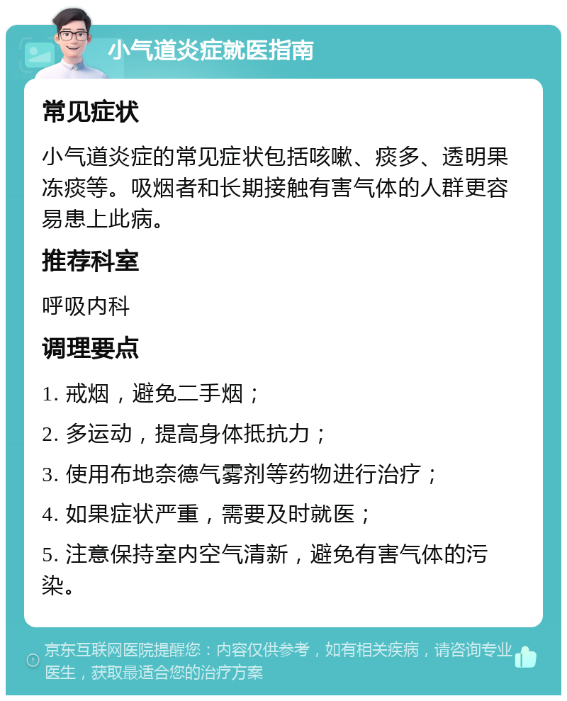 小气道炎症就医指南 常见症状 小气道炎症的常见症状包括咳嗽、痰多、透明果冻痰等。吸烟者和长期接触有害气体的人群更容易患上此病。 推荐科室 呼吸内科 调理要点 1. 戒烟，避免二手烟； 2. 多运动，提高身体抵抗力； 3. 使用布地奈德气雾剂等药物进行治疗； 4. 如果症状严重，需要及时就医； 5. 注意保持室内空气清新，避免有害气体的污染。