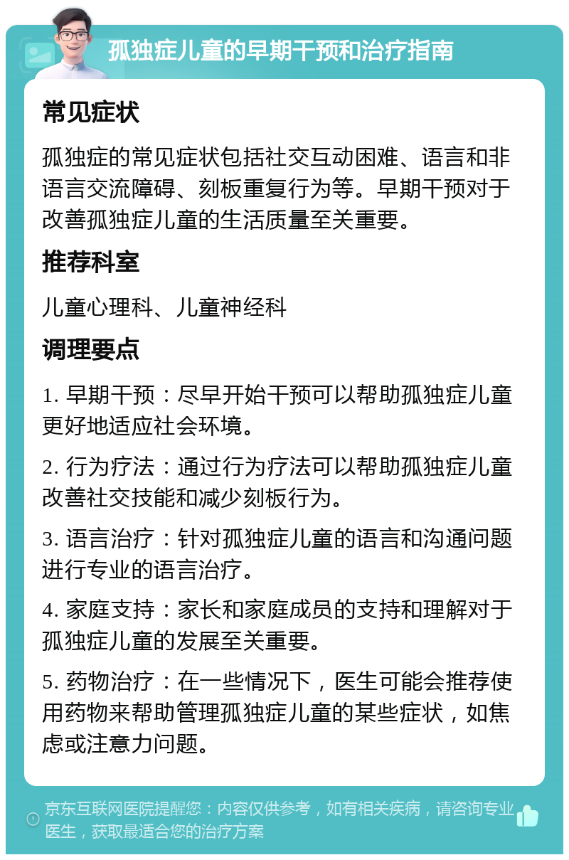 孤独症儿童的早期干预和治疗指南 常见症状 孤独症的常见症状包括社交互动困难、语言和非语言交流障碍、刻板重复行为等。早期干预对于改善孤独症儿童的生活质量至关重要。 推荐科室 儿童心理科、儿童神经科 调理要点 1. 早期干预：尽早开始干预可以帮助孤独症儿童更好地适应社会环境。 2. 行为疗法：通过行为疗法可以帮助孤独症儿童改善社交技能和减少刻板行为。 3. 语言治疗：针对孤独症儿童的语言和沟通问题进行专业的语言治疗。 4. 家庭支持：家长和家庭成员的支持和理解对于孤独症儿童的发展至关重要。 5. 药物治疗：在一些情况下，医生可能会推荐使用药物来帮助管理孤独症儿童的某些症状，如焦虑或注意力问题。