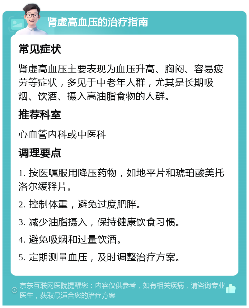 肾虚高血压的治疗指南 常见症状 肾虚高血压主要表现为血压升高、胸闷、容易疲劳等症状，多见于中老年人群，尤其是长期吸烟、饮酒、摄入高油脂食物的人群。 推荐科室 心血管内科或中医科 调理要点 1. 按医嘱服用降压药物，如地平片和琥珀酸美托洛尔缓释片。 2. 控制体重，避免过度肥胖。 3. 减少油脂摄入，保持健康饮食习惯。 4. 避免吸烟和过量饮酒。 5. 定期测量血压，及时调整治疗方案。