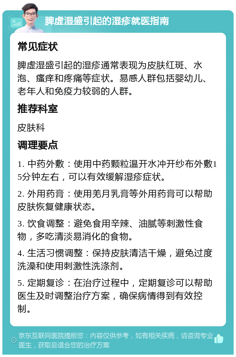 脾虚湿盛引起的湿疹就医指南 常见症状 脾虚湿盛引起的湿疹通常表现为皮肤红斑、水泡、瘙痒和疼痛等症状。易感人群包括婴幼儿、老年人和免疫力较弱的人群。 推荐科室 皮肤科 调理要点 1. 中药外敷：使用中药颗粒温开水冲开纱布外敷15分钟左右，可以有效缓解湿疹症状。 2. 外用药膏：使用羌月乳膏等外用药膏可以帮助皮肤恢复健康状态。 3. 饮食调整：避免食用辛辣、油腻等刺激性食物，多吃清淡易消化的食物。 4. 生活习惯调整：保持皮肤清洁干燥，避免过度洗澡和使用刺激性洗涤剂。 5. 定期复诊：在治疗过程中，定期复诊可以帮助医生及时调整治疗方案，确保病情得到有效控制。