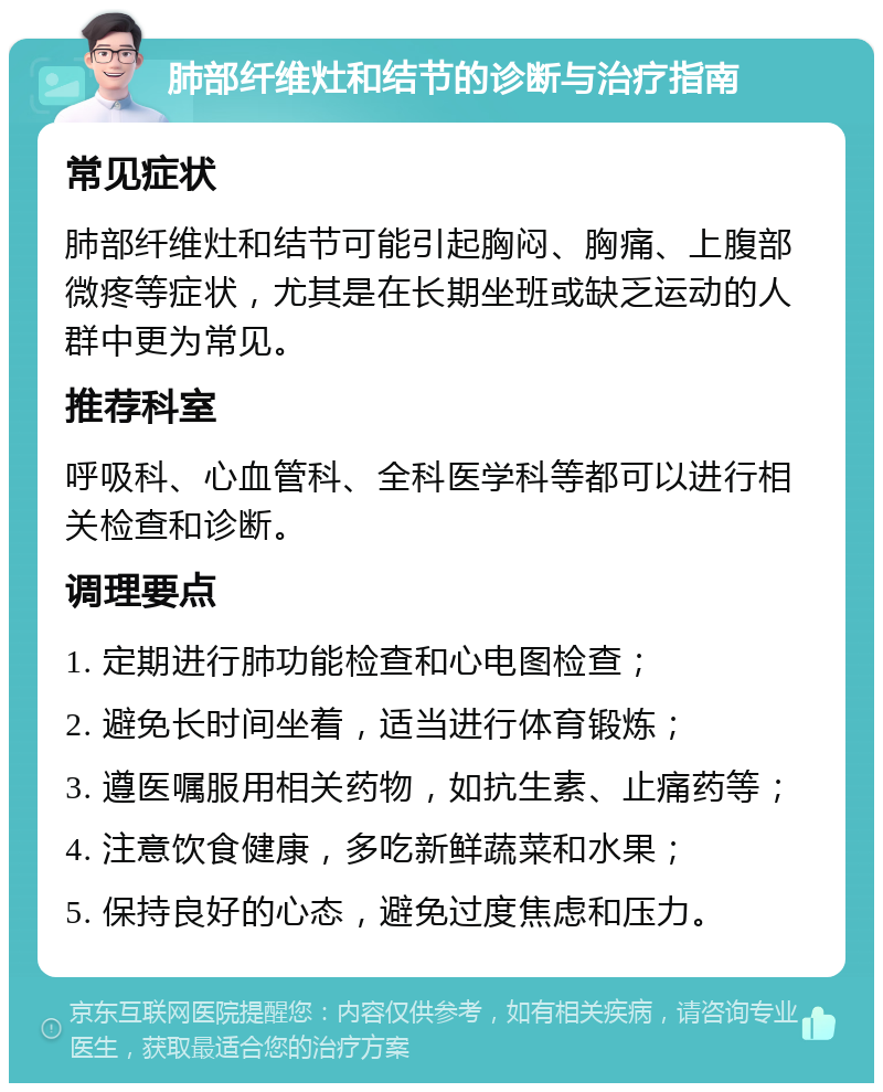 肺部纤维灶和结节的诊断与治疗指南 常见症状 肺部纤维灶和结节可能引起胸闷、胸痛、上腹部微疼等症状，尤其是在长期坐班或缺乏运动的人群中更为常见。 推荐科室 呼吸科、心血管科、全科医学科等都可以进行相关检查和诊断。 调理要点 1. 定期进行肺功能检查和心电图检查； 2. 避免长时间坐着，适当进行体育锻炼； 3. 遵医嘱服用相关药物，如抗生素、止痛药等； 4. 注意饮食健康，多吃新鲜蔬菜和水果； 5. 保持良好的心态，避免过度焦虑和压力。