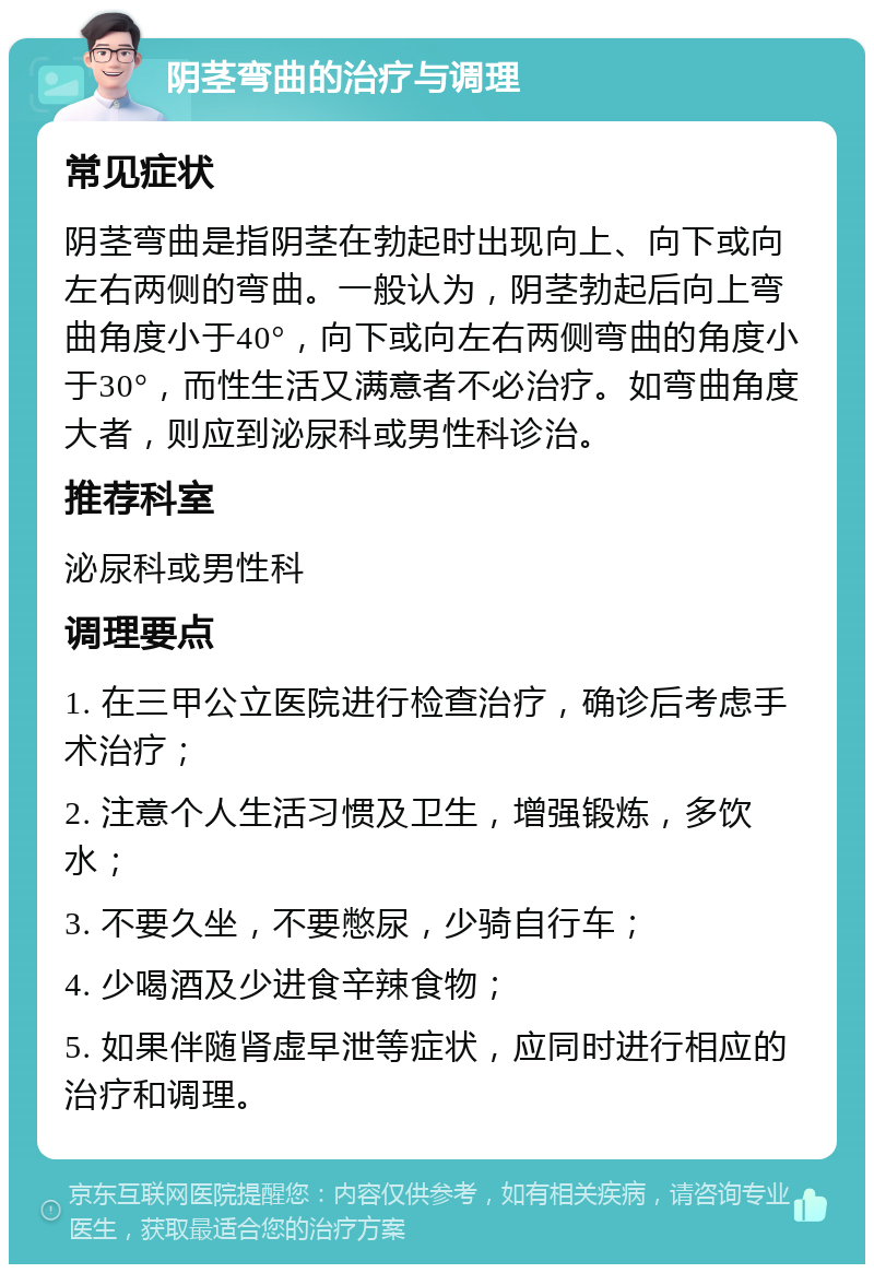 阴茎弯曲的治疗与调理 常见症状 阴茎弯曲是指阴茎在勃起时出现向上、向下或向左右两侧的弯曲。一般认为，阴茎勃起后向上弯曲角度小于40°，向下或向左右两侧弯曲的角度小于30°，而性生活又满意者不必治疗。如弯曲角度大者，则应到泌尿科或男性科诊治。 推荐科室 泌尿科或男性科 调理要点 1. 在三甲公立医院进行检查治疗，确诊后考虑手术治疗； 2. 注意个人生活习惯及卫生，增强锻炼，多饮水； 3. 不要久坐，不要憋尿，少骑自行车； 4. 少喝酒及少进食辛辣食物； 5. 如果伴随肾虚早泄等症状，应同时进行相应的治疗和调理。