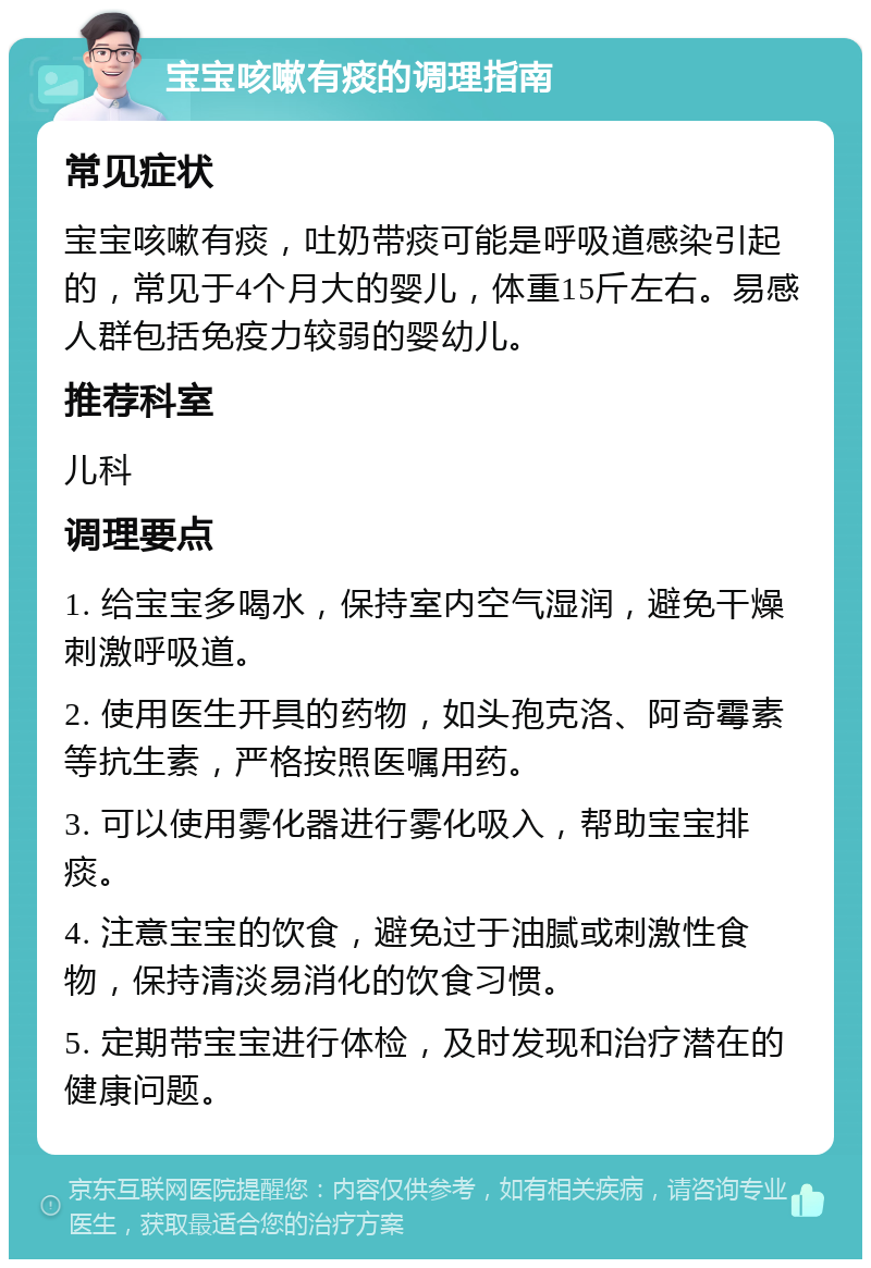 宝宝咳嗽有痰的调理指南 常见症状 宝宝咳嗽有痰，吐奶带痰可能是呼吸道感染引起的，常见于4个月大的婴儿，体重15斤左右。易感人群包括免疫力较弱的婴幼儿。 推荐科室 儿科 调理要点 1. 给宝宝多喝水，保持室内空气湿润，避免干燥刺激呼吸道。 2. 使用医生开具的药物，如头孢克洛、阿奇霉素等抗生素，严格按照医嘱用药。 3. 可以使用雾化器进行雾化吸入，帮助宝宝排痰。 4. 注意宝宝的饮食，避免过于油腻或刺激性食物，保持清淡易消化的饮食习惯。 5. 定期带宝宝进行体检，及时发现和治疗潜在的健康问题。