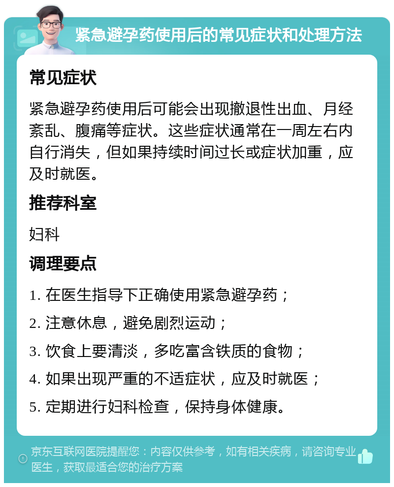 紧急避孕药使用后的常见症状和处理方法 常见症状 紧急避孕药使用后可能会出现撤退性出血、月经紊乱、腹痛等症状。这些症状通常在一周左右内自行消失，但如果持续时间过长或症状加重，应及时就医。 推荐科室 妇科 调理要点 1. 在医生指导下正确使用紧急避孕药； 2. 注意休息，避免剧烈运动； 3. 饮食上要清淡，多吃富含铁质的食物； 4. 如果出现严重的不适症状，应及时就医； 5. 定期进行妇科检查，保持身体健康。