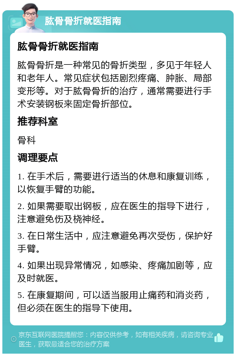 肱骨骨折就医指南 肱骨骨折就医指南 肱骨骨折是一种常见的骨折类型，多见于年轻人和老年人。常见症状包括剧烈疼痛、肿胀、局部变形等。对于肱骨骨折的治疗，通常需要进行手术安装钢板来固定骨折部位。 推荐科室 骨科 调理要点 1. 在手术后，需要进行适当的休息和康复训练，以恢复手臂的功能。 2. 如果需要取出钢板，应在医生的指导下进行，注意避免伤及桡神经。 3. 在日常生活中，应注意避免再次受伤，保护好手臂。 4. 如果出现异常情况，如感染、疼痛加剧等，应及时就医。 5. 在康复期间，可以适当服用止痛药和消炎药，但必须在医生的指导下使用。