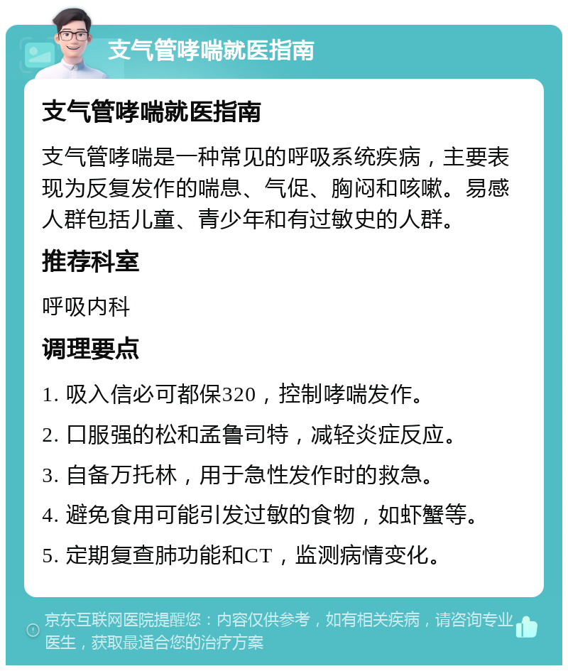 支气管哮喘就医指南 支气管哮喘就医指南 支气管哮喘是一种常见的呼吸系统疾病，主要表现为反复发作的喘息、气促、胸闷和咳嗽。易感人群包括儿童、青少年和有过敏史的人群。 推荐科室 呼吸内科 调理要点 1. 吸入信必可都保320，控制哮喘发作。 2. 口服强的松和孟鲁司特，减轻炎症反应。 3. 自备万托林，用于急性发作时的救急。 4. 避免食用可能引发过敏的食物，如虾蟹等。 5. 定期复查肺功能和CT，监测病情变化。