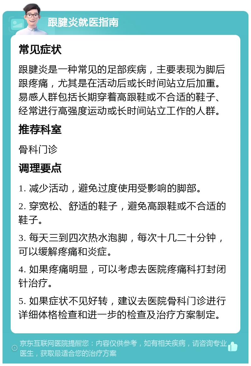 跟腱炎就医指南 常见症状 跟腱炎是一种常见的足部疾病，主要表现为脚后跟疼痛，尤其是在活动后或长时间站立后加重。易感人群包括长期穿着高跟鞋或不合适的鞋子、经常进行高强度运动或长时间站立工作的人群。 推荐科室 骨科门诊 调理要点 1. 减少活动，避免过度使用受影响的脚部。 2. 穿宽松、舒适的鞋子，避免高跟鞋或不合适的鞋子。 3. 每天三到四次热水泡脚，每次十几二十分钟，可以缓解疼痛和炎症。 4. 如果疼痛明显，可以考虑去医院疼痛科打封闭针治疗。 5. 如果症状不见好转，建议去医院骨科门诊进行详细体格检查和进一步的检查及治疗方案制定。