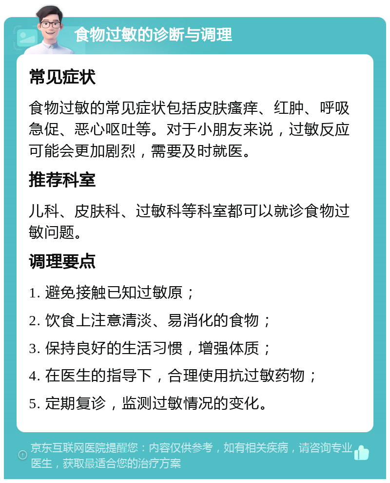 食物过敏的诊断与调理 常见症状 食物过敏的常见症状包括皮肤瘙痒、红肿、呼吸急促、恶心呕吐等。对于小朋友来说，过敏反应可能会更加剧烈，需要及时就医。 推荐科室 儿科、皮肤科、过敏科等科室都可以就诊食物过敏问题。 调理要点 1. 避免接触已知过敏原； 2. 饮食上注意清淡、易消化的食物； 3. 保持良好的生活习惯，增强体质； 4. 在医生的指导下，合理使用抗过敏药物； 5. 定期复诊，监测过敏情况的变化。