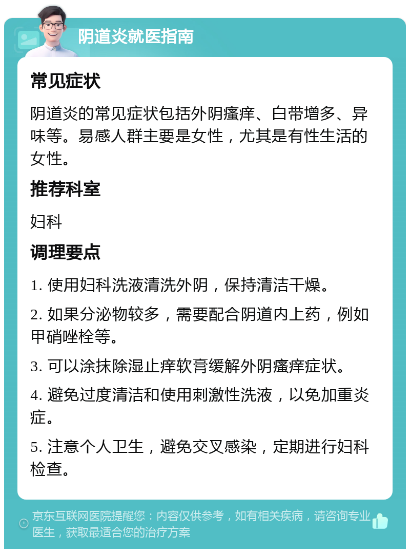 阴道炎就医指南 常见症状 阴道炎的常见症状包括外阴瘙痒、白带增多、异味等。易感人群主要是女性，尤其是有性生活的女性。 推荐科室 妇科 调理要点 1. 使用妇科洗液清洗外阴，保持清洁干燥。 2. 如果分泌物较多，需要配合阴道内上药，例如甲硝唑栓等。 3. 可以涂抹除湿止痒软膏缓解外阴瘙痒症状。 4. 避免过度清洁和使用刺激性洗液，以免加重炎症。 5. 注意个人卫生，避免交叉感染，定期进行妇科检查。