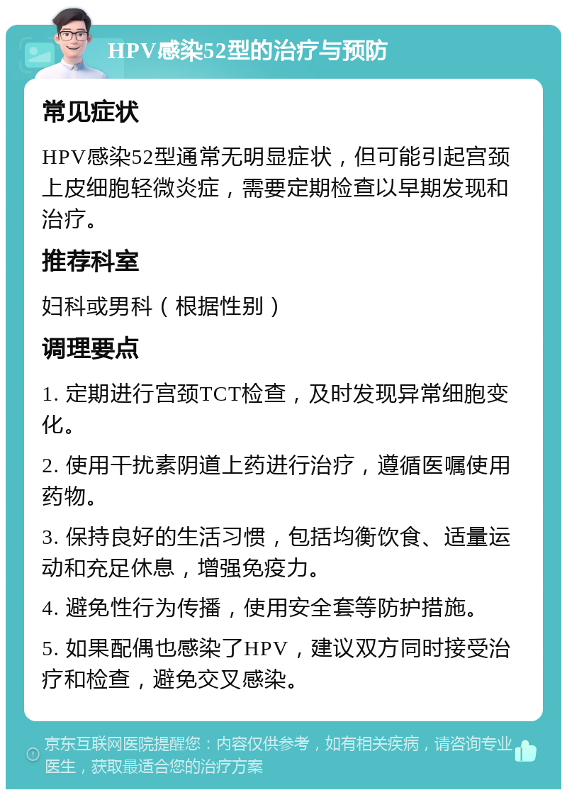 HPV感染52型的治疗与预防 常见症状 HPV感染52型通常无明显症状，但可能引起宫颈上皮细胞轻微炎症，需要定期检查以早期发现和治疗。 推荐科室 妇科或男科（根据性别） 调理要点 1. 定期进行宫颈TCT检查，及时发现异常细胞变化。 2. 使用干扰素阴道上药进行治疗，遵循医嘱使用药物。 3. 保持良好的生活习惯，包括均衡饮食、适量运动和充足休息，增强免疫力。 4. 避免性行为传播，使用安全套等防护措施。 5. 如果配偶也感染了HPV，建议双方同时接受治疗和检查，避免交叉感染。