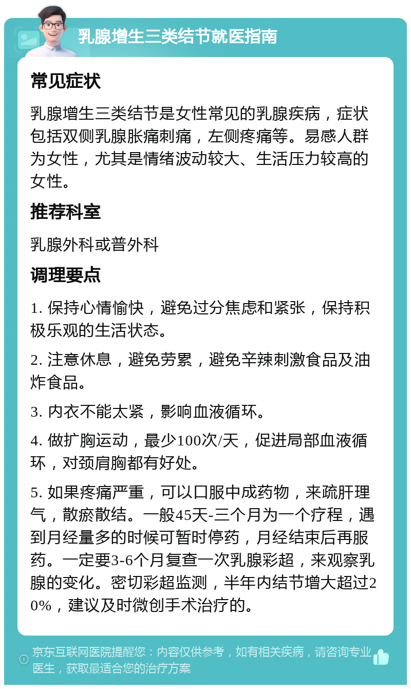 乳腺增生三类结节就医指南 常见症状 乳腺增生三类结节是女性常见的乳腺疾病，症状包括双侧乳腺胀痛刺痛，左侧疼痛等。易感人群为女性，尤其是情绪波动较大、生活压力较高的女性。 推荐科室 乳腺外科或普外科 调理要点 1. 保持心情愉快，避免过分焦虑和紧张，保持积极乐观的生活状态。 2. 注意休息，避免劳累，避免辛辣刺激食品及油炸食品。 3. 内衣不能太紧，影响血液循环。 4. 做扩胸运动，最少100次/天，促进局部血液循环，对颈肩胸都有好处。 5. 如果疼痛严重，可以口服中成药物，来疏肝理气，散瘀散结。一般45天-三个月为一个疗程，遇到月经量多的时候可暂时停药，月经结束后再服药。一定要3-6个月复查一次乳腺彩超，来观察乳腺的变化。密切彩超监测，半年内结节增大超过20%，建议及时微创手术治疗的。