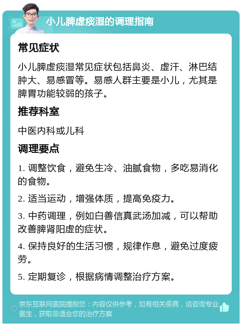 小儿脾虚痰湿的调理指南 常见症状 小儿脾虚痰湿常见症状包括鼻炎、虚汗、淋巴结肿大、易感冒等。易感人群主要是小儿，尤其是脾胃功能较弱的孩子。 推荐科室 中医内科或儿科 调理要点 1. 调整饮食，避免生冷、油腻食物，多吃易消化的食物。 2. 适当运动，增强体质，提高免疫力。 3. 中药调理，例如白善信真武汤加减，可以帮助改善脾肾阳虚的症状。 4. 保持良好的生活习惯，规律作息，避免过度疲劳。 5. 定期复诊，根据病情调整治疗方案。