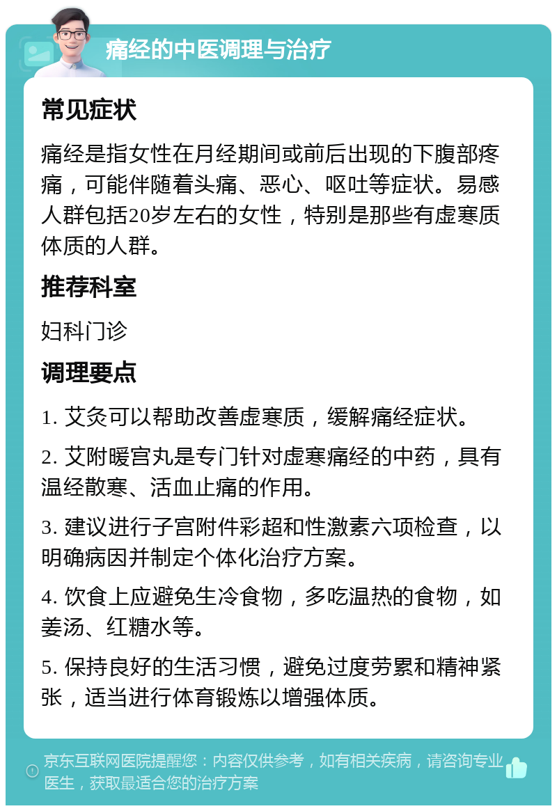 痛经的中医调理与治疗 常见症状 痛经是指女性在月经期间或前后出现的下腹部疼痛，可能伴随着头痛、恶心、呕吐等症状。易感人群包括20岁左右的女性，特别是那些有虚寒质体质的人群。 推荐科室 妇科门诊 调理要点 1. 艾灸可以帮助改善虚寒质，缓解痛经症状。 2. 艾附暖宫丸是专门针对虚寒痛经的中药，具有温经散寒、活血止痛的作用。 3. 建议进行子宫附件彩超和性激素六项检查，以明确病因并制定个体化治疗方案。 4. 饮食上应避免生冷食物，多吃温热的食物，如姜汤、红糖水等。 5. 保持良好的生活习惯，避免过度劳累和精神紧张，适当进行体育锻炼以增强体质。