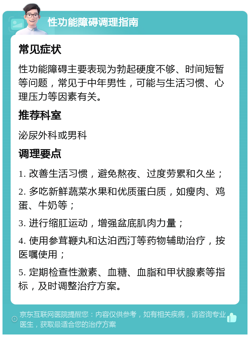 性功能障碍调理指南 常见症状 性功能障碍主要表现为勃起硬度不够、时间短暂等问题，常见于中年男性，可能与生活习惯、心理压力等因素有关。 推荐科室 泌尿外科或男科 调理要点 1. 改善生活习惯，避免熬夜、过度劳累和久坐； 2. 多吃新鲜蔬菜水果和优质蛋白质，如瘦肉、鸡蛋、牛奶等； 3. 进行缩肛运动，增强盆底肌肉力量； 4. 使用参茸鞭丸和达泊西汀等药物辅助治疗，按医嘱使用； 5. 定期检查性激素、血糖、血脂和甲状腺素等指标，及时调整治疗方案。