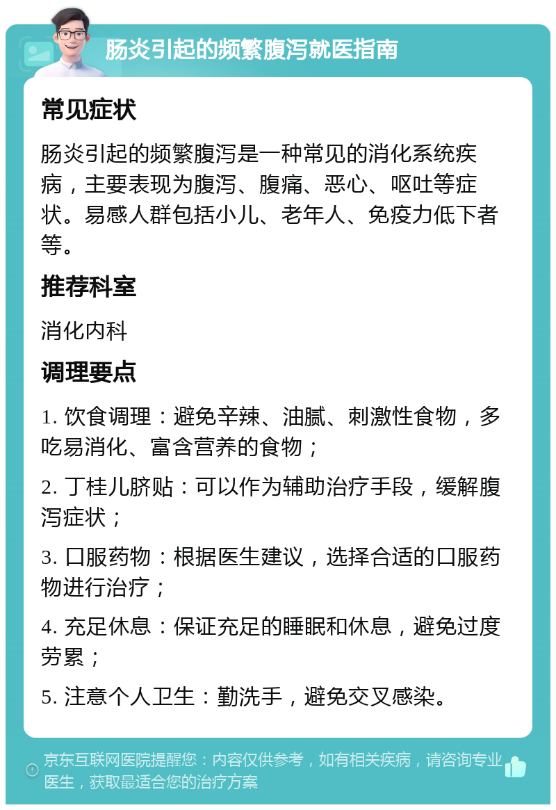 肠炎引起的频繁腹泻就医指南 常见症状 肠炎引起的频繁腹泻是一种常见的消化系统疾病，主要表现为腹泻、腹痛、恶心、呕吐等症状。易感人群包括小儿、老年人、免疫力低下者等。 推荐科室 消化内科 调理要点 1. 饮食调理：避免辛辣、油腻、刺激性食物，多吃易消化、富含营养的食物； 2. 丁桂儿脐贴：可以作为辅助治疗手段，缓解腹泻症状； 3. 口服药物：根据医生建议，选择合适的口服药物进行治疗； 4. 充足休息：保证充足的睡眠和休息，避免过度劳累； 5. 注意个人卫生：勤洗手，避免交叉感染。