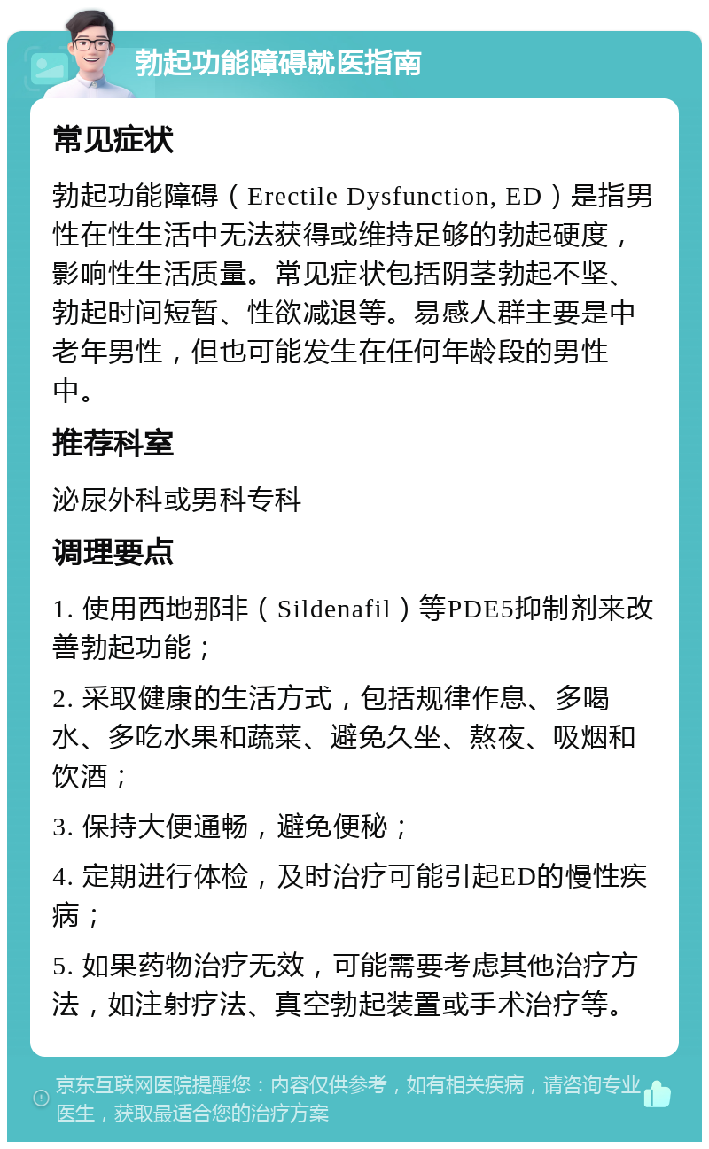 勃起功能障碍就医指南 常见症状 勃起功能障碍（Erectile Dysfunction, ED）是指男性在性生活中无法获得或维持足够的勃起硬度，影响性生活质量。常见症状包括阴茎勃起不坚、勃起时间短暂、性欲减退等。易感人群主要是中老年男性，但也可能发生在任何年龄段的男性中。 推荐科室 泌尿外科或男科专科 调理要点 1. 使用西地那非（Sildenafil）等PDE5抑制剂来改善勃起功能； 2. 采取健康的生活方式，包括规律作息、多喝水、多吃水果和蔬菜、避免久坐、熬夜、吸烟和饮酒； 3. 保持大便通畅，避免便秘； 4. 定期进行体检，及时治疗可能引起ED的慢性疾病； 5. 如果药物治疗无效，可能需要考虑其他治疗方法，如注射疗法、真空勃起装置或手术治疗等。