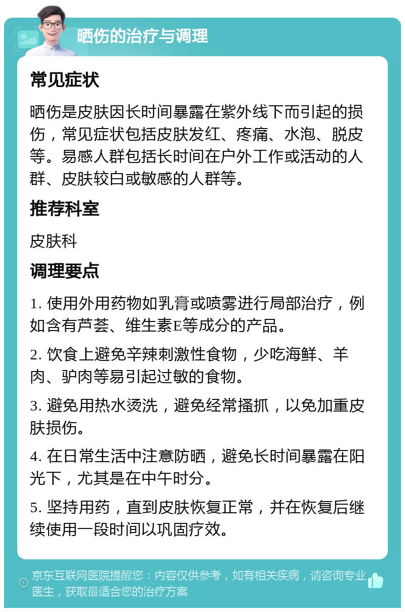 晒伤的治疗与调理 常见症状 晒伤是皮肤因长时间暴露在紫外线下而引起的损伤，常见症状包括皮肤发红、疼痛、水泡、脱皮等。易感人群包括长时间在户外工作或活动的人群、皮肤较白或敏感的人群等。 推荐科室 皮肤科 调理要点 1. 使用外用药物如乳膏或喷雾进行局部治疗，例如含有芦荟、维生素E等成分的产品。 2. 饮食上避免辛辣刺激性食物，少吃海鲜、羊肉、驴肉等易引起过敏的食物。 3. 避免用热水烫洗，避免经常搔抓，以免加重皮肤损伤。 4. 在日常生活中注意防晒，避免长时间暴露在阳光下，尤其是在中午时分。 5. 坚持用药，直到皮肤恢复正常，并在恢复后继续使用一段时间以巩固疗效。