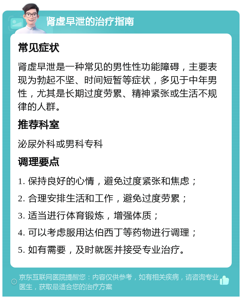 肾虚早泄的治疗指南 常见症状 肾虚早泄是一种常见的男性性功能障碍，主要表现为勃起不坚、时间短暂等症状，多见于中年男性，尤其是长期过度劳累、精神紧张或生活不规律的人群。 推荐科室 泌尿外科或男科专科 调理要点 1. 保持良好的心情，避免过度紧张和焦虑； 2. 合理安排生活和工作，避免过度劳累； 3. 适当进行体育锻炼，增强体质； 4. 可以考虑服用达伯西丁等药物进行调理； 5. 如有需要，及时就医并接受专业治疗。