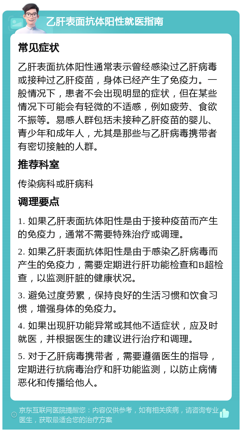 乙肝表面抗体阳性就医指南 常见症状 乙肝表面抗体阳性通常表示曾经感染过乙肝病毒或接种过乙肝疫苗，身体已经产生了免疫力。一般情况下，患者不会出现明显的症状，但在某些情况下可能会有轻微的不适感，例如疲劳、食欲不振等。易感人群包括未接种乙肝疫苗的婴儿、青少年和成年人，尤其是那些与乙肝病毒携带者有密切接触的人群。 推荐科室 传染病科或肝病科 调理要点 1. 如果乙肝表面抗体阳性是由于接种疫苗而产生的免疫力，通常不需要特殊治疗或调理。 2. 如果乙肝表面抗体阳性是由于感染乙肝病毒而产生的免疫力，需要定期进行肝功能检查和B超检查，以监测肝脏的健康状况。 3. 避免过度劳累，保持良好的生活习惯和饮食习惯，增强身体的免疫力。 4. 如果出现肝功能异常或其他不适症状，应及时就医，并根据医生的建议进行治疗和调理。 5. 对于乙肝病毒携带者，需要遵循医生的指导，定期进行抗病毒治疗和肝功能监测，以防止病情恶化和传播给他人。