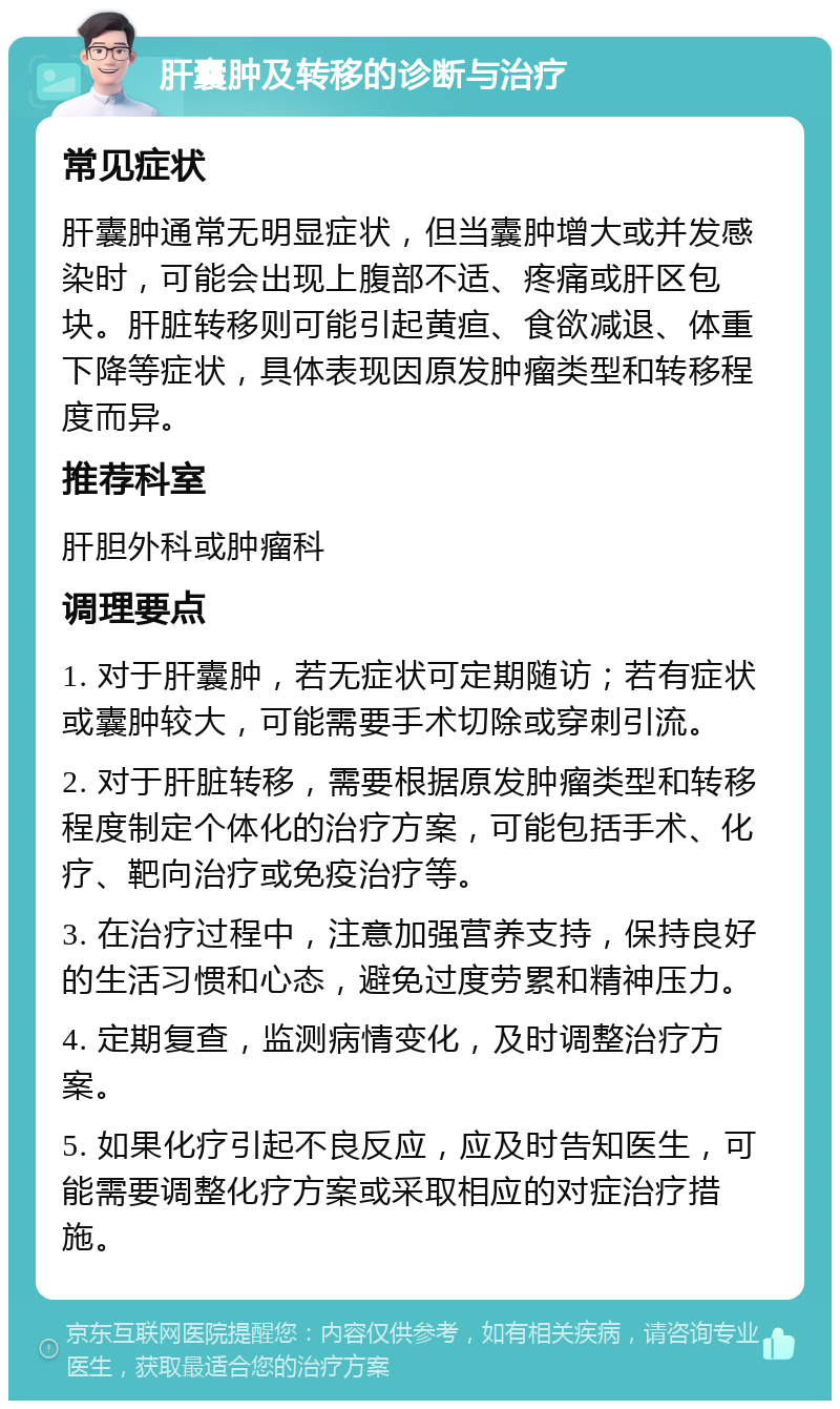 肝囊肿及转移的诊断与治疗 常见症状 肝囊肿通常无明显症状，但当囊肿增大或并发感染时，可能会出现上腹部不适、疼痛或肝区包块。肝脏转移则可能引起黄疸、食欲减退、体重下降等症状，具体表现因原发肿瘤类型和转移程度而异。 推荐科室 肝胆外科或肿瘤科 调理要点 1. 对于肝囊肿，若无症状可定期随访；若有症状或囊肿较大，可能需要手术切除或穿刺引流。 2. 对于肝脏转移，需要根据原发肿瘤类型和转移程度制定个体化的治疗方案，可能包括手术、化疗、靶向治疗或免疫治疗等。 3. 在治疗过程中，注意加强营养支持，保持良好的生活习惯和心态，避免过度劳累和精神压力。 4. 定期复查，监测病情变化，及时调整治疗方案。 5. 如果化疗引起不良反应，应及时告知医生，可能需要调整化疗方案或采取相应的对症治疗措施。