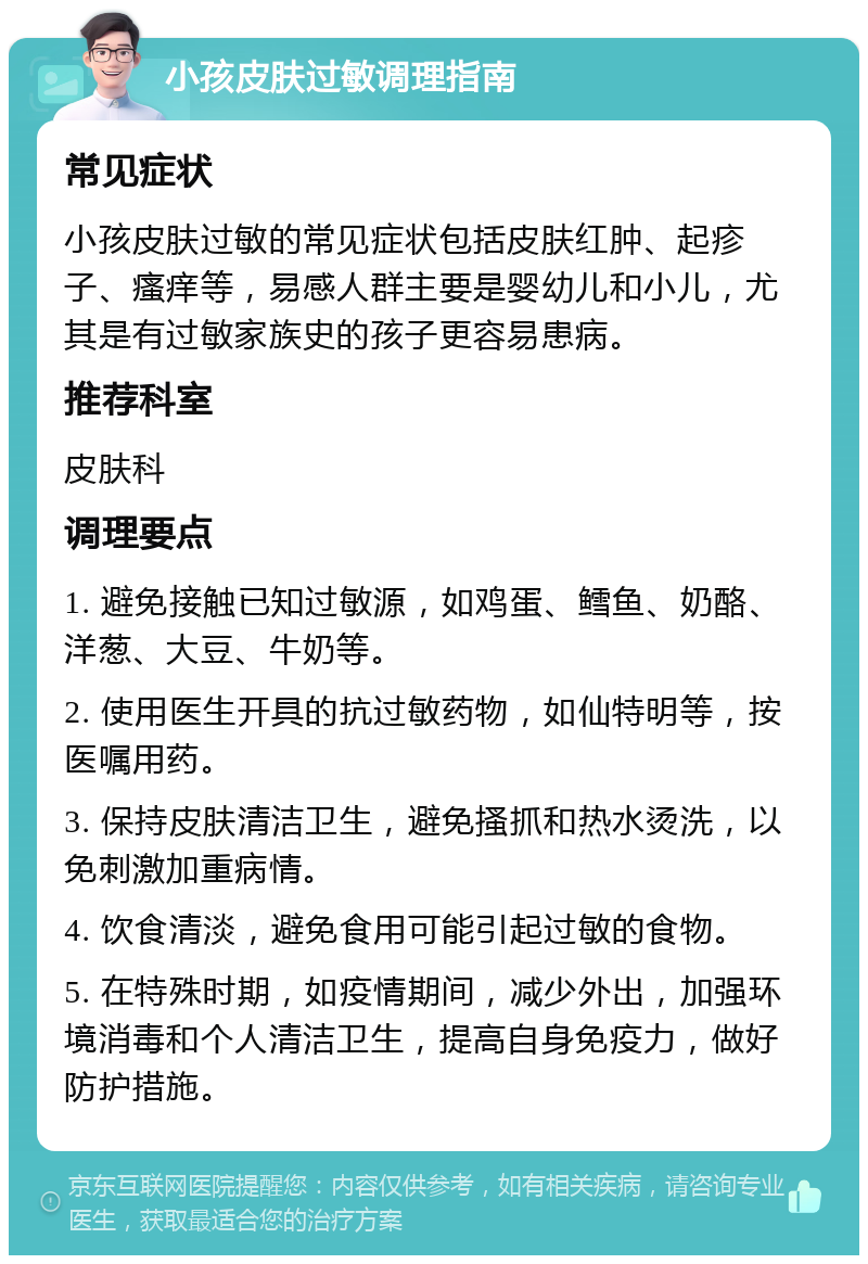 小孩皮肤过敏调理指南 常见症状 小孩皮肤过敏的常见症状包括皮肤红肿、起疹子、瘙痒等，易感人群主要是婴幼儿和小儿，尤其是有过敏家族史的孩子更容易患病。 推荐科室 皮肤科 调理要点 1. 避免接触已知过敏源，如鸡蛋、鳕鱼、奶酪、洋葱、大豆、牛奶等。 2. 使用医生开具的抗过敏药物，如仙特明等，按医嘱用药。 3. 保持皮肤清洁卫生，避免搔抓和热水烫洗，以免刺激加重病情。 4. 饮食清淡，避免食用可能引起过敏的食物。 5. 在特殊时期，如疫情期间，减少外出，加强环境消毒和个人清洁卫生，提高自身免疫力，做好防护措施。