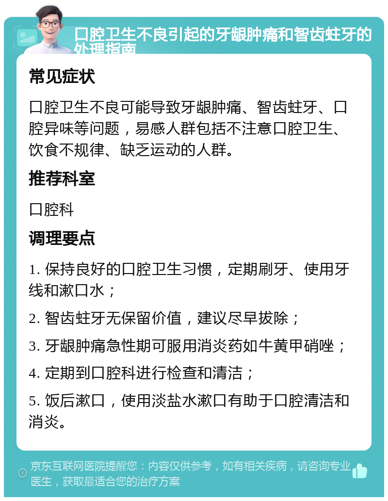 口腔卫生不良引起的牙龈肿痛和智齿蛀牙的处理指南 常见症状 口腔卫生不良可能导致牙龈肿痛、智齿蛀牙、口腔异味等问题，易感人群包括不注意口腔卫生、饮食不规律、缺乏运动的人群。 推荐科室 口腔科 调理要点 1. 保持良好的口腔卫生习惯，定期刷牙、使用牙线和漱口水； 2. 智齿蛀牙无保留价值，建议尽早拔除； 3. 牙龈肿痛急性期可服用消炎药如牛黄甲硝唑； 4. 定期到口腔科进行检查和清洁； 5. 饭后漱口，使用淡盐水漱口有助于口腔清洁和消炎。