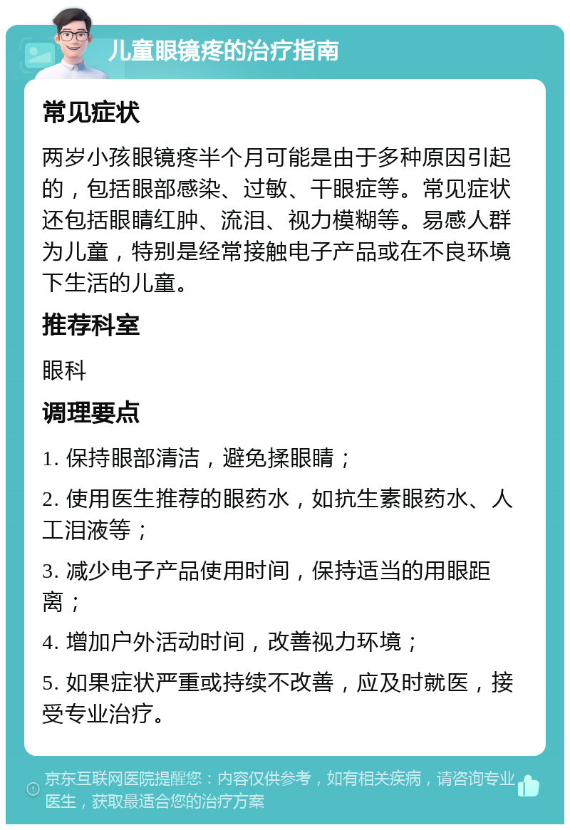 儿童眼镜疼的治疗指南 常见症状 两岁小孩眼镜疼半个月可能是由于多种原因引起的，包括眼部感染、过敏、干眼症等。常见症状还包括眼睛红肿、流泪、视力模糊等。易感人群为儿童，特别是经常接触电子产品或在不良环境下生活的儿童。 推荐科室 眼科 调理要点 1. 保持眼部清洁，避免揉眼睛； 2. 使用医生推荐的眼药水，如抗生素眼药水、人工泪液等； 3. 减少电子产品使用时间，保持适当的用眼距离； 4. 增加户外活动时间，改善视力环境； 5. 如果症状严重或持续不改善，应及时就医，接受专业治疗。