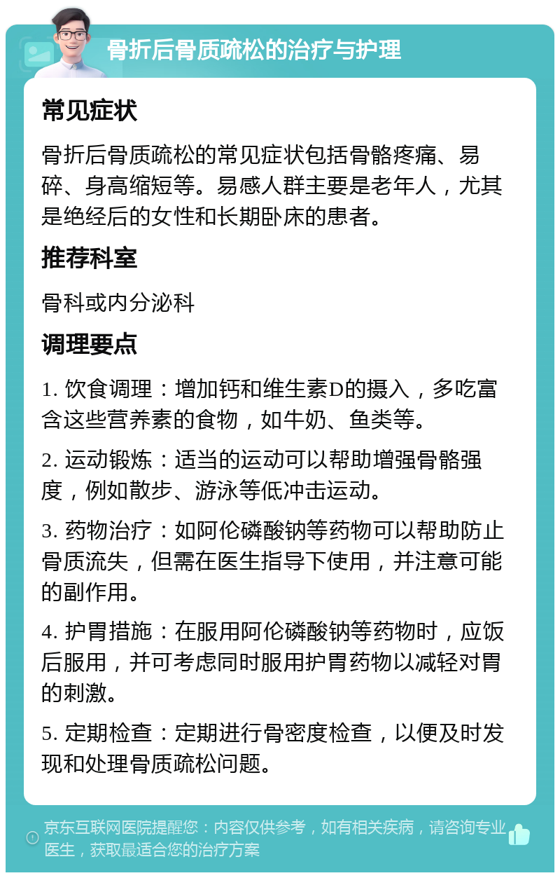 骨折后骨质疏松的治疗与护理 常见症状 骨折后骨质疏松的常见症状包括骨骼疼痛、易碎、身高缩短等。易感人群主要是老年人，尤其是绝经后的女性和长期卧床的患者。 推荐科室 骨科或内分泌科 调理要点 1. 饮食调理：增加钙和维生素D的摄入，多吃富含这些营养素的食物，如牛奶、鱼类等。 2. 运动锻炼：适当的运动可以帮助增强骨骼强度，例如散步、游泳等低冲击运动。 3. 药物治疗：如阿伦磷酸钠等药物可以帮助防止骨质流失，但需在医生指导下使用，并注意可能的副作用。 4. 护胃措施：在服用阿伦磷酸钠等药物时，应饭后服用，并可考虑同时服用护胃药物以减轻对胃的刺激。 5. 定期检查：定期进行骨密度检查，以便及时发现和处理骨质疏松问题。