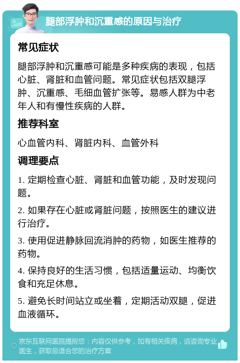 腿部浮肿和沉重感的原因与治疗 常见症状 腿部浮肿和沉重感可能是多种疾病的表现，包括心脏、肾脏和血管问题。常见症状包括双腿浮肿、沉重感、毛细血管扩张等。易感人群为中老年人和有慢性疾病的人群。 推荐科室 心血管内科、肾脏内科、血管外科 调理要点 1. 定期检查心脏、肾脏和血管功能，及时发现问题。 2. 如果存在心脏或肾脏问题，按照医生的建议进行治疗。 3. 使用促进静脉回流消肿的药物，如医生推荐的药物。 4. 保持良好的生活习惯，包括适量运动、均衡饮食和充足休息。 5. 避免长时间站立或坐着，定期活动双腿，促进血液循环。