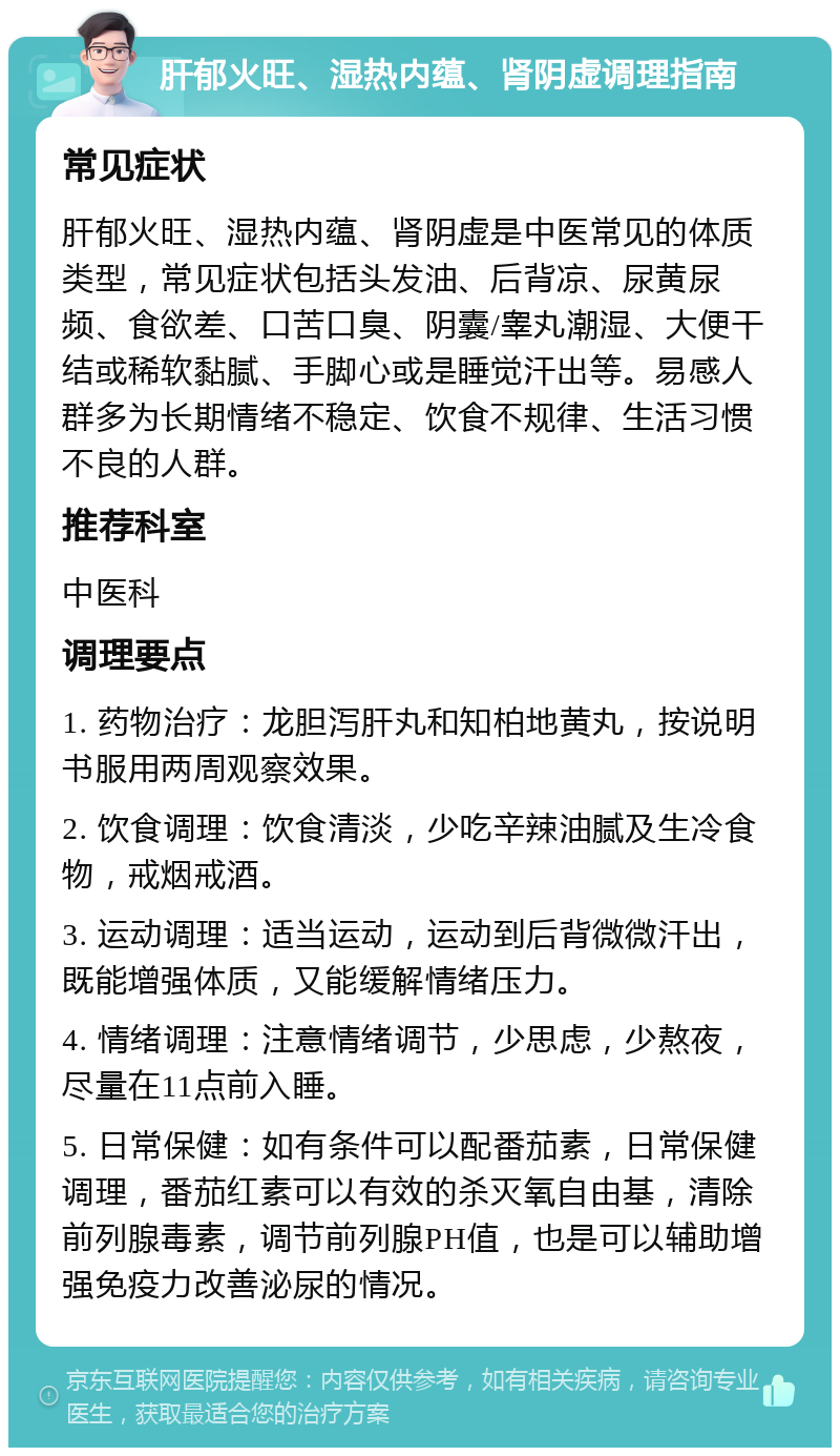 肝郁火旺、湿热内蕴、肾阴虚调理指南 常见症状 肝郁火旺、湿热内蕴、肾阴虚是中医常见的体质类型，常见症状包括头发油、后背凉、尿黄尿频、食欲差、口苦口臭、阴囊/睾丸潮湿、大便干结或稀软黏腻、手脚心或是睡觉汗出等。易感人群多为长期情绪不稳定、饮食不规律、生活习惯不良的人群。 推荐科室 中医科 调理要点 1. 药物治疗：龙胆泻肝丸和知柏地黄丸，按说明书服用两周观察效果。 2. 饮食调理：饮食清淡，少吃辛辣油腻及生冷食物，戒烟戒酒。 3. 运动调理：适当运动，运动到后背微微汗出，既能增强体质，又能缓解情绪压力。 4. 情绪调理：注意情绪调节，少思虑，少熬夜，尽量在11点前入睡。 5. 日常保健：如有条件可以配番茄素，日常保健调理，番茄红素可以有效的杀灭氧自由基，清除前列腺毒素，调节前列腺PH值，也是可以辅助增强免疫力改善泌尿的情况。