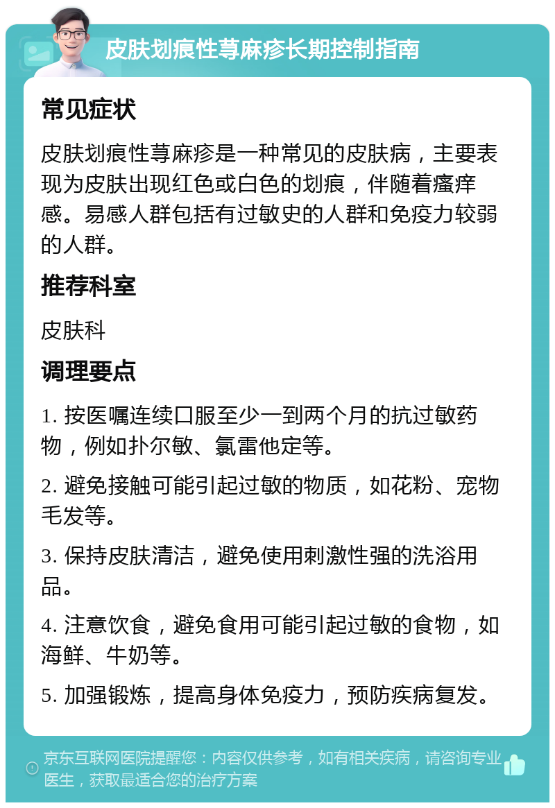 皮肤划痕性荨麻疹长期控制指南 常见症状 皮肤划痕性荨麻疹是一种常见的皮肤病，主要表现为皮肤出现红色或白色的划痕，伴随着瘙痒感。易感人群包括有过敏史的人群和免疫力较弱的人群。 推荐科室 皮肤科 调理要点 1. 按医嘱连续口服至少一到两个月的抗过敏药物，例如扑尔敏、氯雷他定等。 2. 避免接触可能引起过敏的物质，如花粉、宠物毛发等。 3. 保持皮肤清洁，避免使用刺激性强的洗浴用品。 4. 注意饮食，避免食用可能引起过敏的食物，如海鲜、牛奶等。 5. 加强锻炼，提高身体免疫力，预防疾病复发。