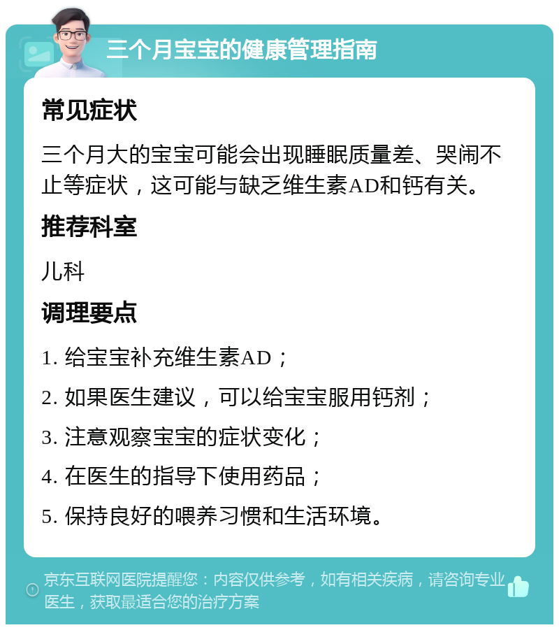 三个月宝宝的健康管理指南 常见症状 三个月大的宝宝可能会出现睡眠质量差、哭闹不止等症状，这可能与缺乏维生素AD和钙有关。 推荐科室 儿科 调理要点 1. 给宝宝补充维生素AD； 2. 如果医生建议，可以给宝宝服用钙剂； 3. 注意观察宝宝的症状变化； 4. 在医生的指导下使用药品； 5. 保持良好的喂养习惯和生活环境。