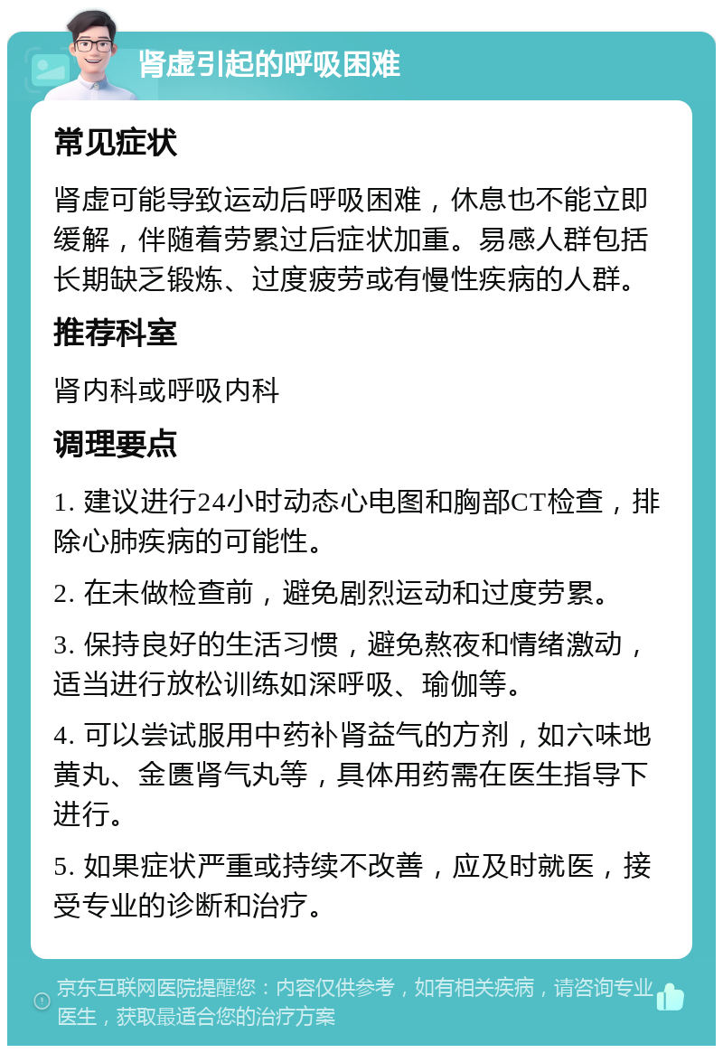 肾虚引起的呼吸困难 常见症状 肾虚可能导致运动后呼吸困难，休息也不能立即缓解，伴随着劳累过后症状加重。易感人群包括长期缺乏锻炼、过度疲劳或有慢性疾病的人群。 推荐科室 肾内科或呼吸内科 调理要点 1. 建议进行24小时动态心电图和胸部CT检查，排除心肺疾病的可能性。 2. 在未做检查前，避免剧烈运动和过度劳累。 3. 保持良好的生活习惯，避免熬夜和情绪激动，适当进行放松训练如深呼吸、瑜伽等。 4. 可以尝试服用中药补肾益气的方剂，如六味地黄丸、金匮肾气丸等，具体用药需在医生指导下进行。 5. 如果症状严重或持续不改善，应及时就医，接受专业的诊断和治疗。