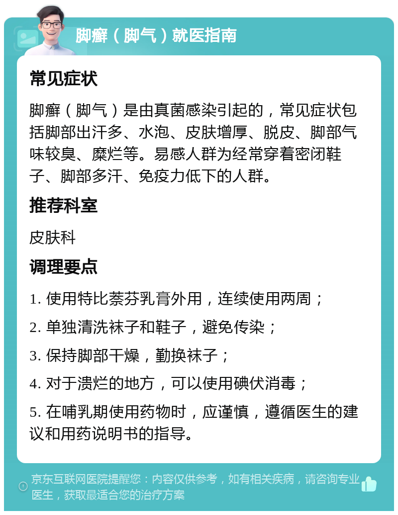 脚癣（脚气）就医指南 常见症状 脚癣（脚气）是由真菌感染引起的，常见症状包括脚部出汗多、水泡、皮肤增厚、脱皮、脚部气味较臭、糜烂等。易感人群为经常穿着密闭鞋子、脚部多汗、免疫力低下的人群。 推荐科室 皮肤科 调理要点 1. 使用特比萘芬乳膏外用，连续使用两周； 2. 单独清洗袜子和鞋子，避免传染； 3. 保持脚部干燥，勤换袜子； 4. 对于溃烂的地方，可以使用碘伏消毒； 5. 在哺乳期使用药物时，应谨慎，遵循医生的建议和用药说明书的指导。