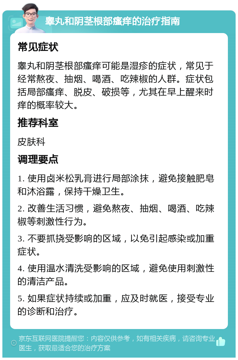 睾丸和阴茎根部瘙痒的治疗指南 常见症状 睾丸和阴茎根部瘙痒可能是湿疹的症状，常见于经常熬夜、抽烟、喝酒、吃辣椒的人群。症状包括局部瘙痒、脱皮、破损等，尤其在早上醒来时痒的概率较大。 推荐科室 皮肤科 调理要点 1. 使用卤米松乳膏进行局部涂抹，避免接触肥皂和沐浴露，保持干燥卫生。 2. 改善生活习惯，避免熬夜、抽烟、喝酒、吃辣椒等刺激性行为。 3. 不要抓挠受影响的区域，以免引起感染或加重症状。 4. 使用温水清洗受影响的区域，避免使用刺激性的清洁产品。 5. 如果症状持续或加重，应及时就医，接受专业的诊断和治疗。