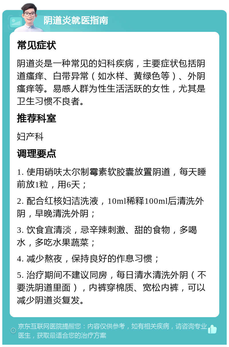 阴道炎就医指南 常见症状 阴道炎是一种常见的妇科疾病，主要症状包括阴道瘙痒、白带异常（如水样、黄绿色等）、外阴瘙痒等。易感人群为性生活活跃的女性，尤其是卫生习惯不良者。 推荐科室 妇产科 调理要点 1. 使用硝呋太尔制霉素软胶囊放置阴道，每天睡前放1粒，用6天； 2. 配合红核妇洁洗液，10ml稀释100ml后清洗外阴，早晚清洗外阴； 3. 饮食宜清淡，忌辛辣刺激、甜的食物，多喝水，多吃水果蔬菜； 4. 减少熬夜，保持良好的作息习惯； 5. 治疗期间不建议同房，每日清水清洗外阴（不要洗阴道里面），内裤穿棉质、宽松内裤，可以减少阴道炎复发。